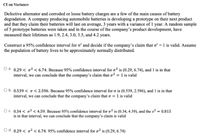 CI on Variance
Defective alternator and corroded or loose battery charges are a few of the main causes of battery
degradation. A company producing automobile batteries is developing a prototype on their next product
and that they claim their batteries will last on average, 3 years with a variance of 1 year. A random sample
of 5 prototype batteries were taken and in the course of the company's product development, have
measured their lifetimes as 1.9, 2.4, 3.0, 3.5, and 4.2 years.
Construct a 95% confidence interval for o and decide if the company's claim that o? = 1 is valid. Assume
the population of battery lives to be approximately normally distributed.
O a. 0.29 < o? < 6.74. Because 95% confidence interval for o? is (0.29, 6.74), and 1 is in that
interval, we can conclude that the company's claim that o? = 1 is valid
O b. 0.539 < o < 2.596. Because 95% confidence interval for o is (0.539, 2.596), and 1 is in that
interval, we can conclude that the company's claim that o = 1 is valid
O c. 0.34 < o? < 4.59. Because 95% confidence interval for o? is (0.34, 4.59), and the s2 = 0.815
is in that interval, we can conclude that the company's claim is valid
O d. 0.29 < o2 < 6.74. 95% confidence interval for o² is (0.29, 6.74)
