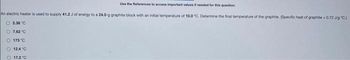 Use the References to access important values if needed for this question.
An electric heater is used to supply 41.2 J of energy to a 24.0-g graphite block with an initial temperature of 10.0 "C. Determine the final temperature of the graphite. (Specific heat of graphite = 0.72 J/g °C.)
O2.38 °C
7.62 "C
173 °C
OOOOO
Ⓒ 12.4°C
O 17.2°C