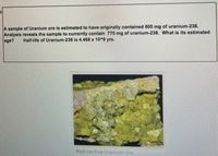 A sample of Uranium ore is estimated to have originally contained 805 mg of uranium-238.
Analysis reveals the sample to currently contain 775 mng of uranium-238. What is its estimated
age?
Half-life of Uranium-238 is 4.468 x 10^9 yrs.
Radioactive Uranium Ore.
