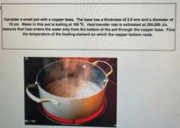 Consider a small pot with a copper base. The base has a thickness of 2.0 mm and a diameter of
15 cm. Water in this pot is boiling at 100 °C. Heat transfer rate is estimated at 250,000 J/s.
Assume that heat enters the water only from the bottom of the pot through the copper base. Find
the temperature of the heating element on which the copper bottom rests.
200 720
