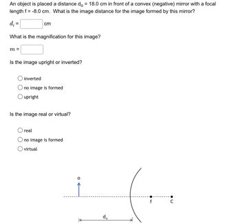 An object is placed a distance do = 18.0 cm in front of a convex (negative) mirror with a focal
length f = -8.0 cm. What is the image distance for the image formed by this mirror?
d₁ =
cm
What is the magnification for this image?
m =
Is the image upright or inverted?
inverted
no image is formed
O upright
Is the image real or virtual?
real
Ono image is formed
virtual
do
f
•