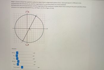 Mohr's circle is shown for a point in a physical object that is subjected to plane stress. Each grid square is 400 psi in size.
(a) Determine the stresses Ox, ay, and the magnitude of Txy and show them on a stress element.
(b) Determine the principal stresses and the magnitude of the maximum in-plane shear stress acting at the point and show these
stresses on an appropriate sketch (e.g., see Figure 12.15 or Figure 12.16).
x
Ø
с
y
Answer:
(a) ox=
i
dy=i
Txy=
(b) Op1 =
Op2 =
Tmax in-plane=
i
i
psi
psi
psi
psi
psi
psi
O