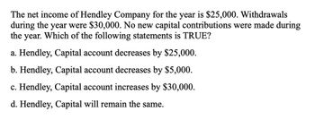 The net income of Hendley Company for the year is $25,000. Withdrawals
during the year were $30,000. No new capital contributions were made during
the year. Which of the following statements is TRUE?
a. Hendley, Capital account decreases by $25,000.
b. Hendley, Capital account decreases by $5,000.
c. Hendley, Capital account increases by $30,000.
d. Hendley, Capital will remain the same.