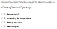 Choose the process that will not disturb the following equilibrium.
Co(g) + H20(g) = CO2(g) + H2(g)
A. Removing co
O B. Increasing the temperature
O C. Adding a catalyst
D. Removing H2
