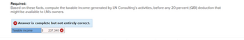 Required:
Based on these facts, compute the taxable income generated by LN Consulting's activities, before any 20 percent (QBI) deduction that
might be available to LN's owners.
X Answer is complete but not entirely correct.
Taxable income
$ 237,340 X