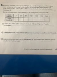 5 A company is building a rectangular parking lot for a new building structure. The company
wants to maximize the number of cars that fit in the parking lot by maximizing the area
of the parking lot. The company has a 3000-meter perimeter to work with when building
the parking lot.
Complete the table to show the length of the parking lot for each given width.
Width
(meters)
250
500
750
1000
1250
1500
Length
(meters)
Define the function I(w) to represent the length of the parking lot as a function
of the width.
Define the function A(w) to represent the area of the parking lot as a function of the width.
d Determine the maximum area of the parking lot as well as the length and width that will
result in the maximum area.
Composing and Decomposing Functions > Skills Practice
49
