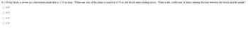 A 2.00-kg block is at rest on a horizontal plank that is 1.50 m long. When one end of the plane is raised to 0.50 m, the block starts sliding down. What is the coefficient of static/starting friction between the block and the plank?
O 0.43
O 0.35
0.33
O 0.53