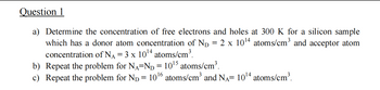 Question 1
a) Determine the concentration of free electrons and holes at 300 K for a silicon sample
2 x 10¹4 atoms/cm³ and acceptor atom
=
which has a donor atom concentration of ND
concentration of N₁ = 3 x 10¹4 atoms/cm³.
b) Repeat the problem for NA-ND = 10¹5 atoms/cm³.
c) Repeat the problem for ND = 10¹6 atoms/cm³ and NÃ= 10¹4 atoms/cm³.