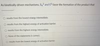 As kinetically-driven mechanisms, SN and E favor the formation of the product that
results from the lowest energy intemediate.
results from the highest energy of activation barrier.
results from the highest energy intemediate.
None of the statements is correct.
results from the lowest energy of activation barrier.
