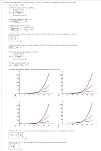 A particle moves according to a law of motion s = f(t), t 2 0, where t is measured in seconds and s in feet.
f(t) = 0.01t4 – 0.06t3
(a) Find the velocity at timet (in ft/s).
7(21 – 9)
v(t) =
50
(b) What is the velocity after 1 s?
v(1) = (-7/50
ft/s
(c) When is the particle at rest?
V s (smaller value)
s (larger value)
t = 0
t = [9/2
(d) When is the particle moving in the positive direction? (Enter your answer using interval notation.)
(e) Find the total distance traveled during the first 12 s. (Round your answer to two decimal places.)
103.68
|× ft
(f) Find the acceleration at time t (in ft/s2).
3(t– 3)t
a(t) =
25
Find the acceleration after 1s.
a(1) = (-6/25
v ft/s2
(g) Graph the position, velocity, and acceleration functions for the first 12 s.
y
y
100
100
80
80
60
60
40
40
20
20
t
2
4
6
8
10
12
2
4
6.
8
10
12
y
y
100
100
80
80
60
60
40
40
20
20
2
4
8
10
12
2
6
8
10
12
(h) When, forost< o, is the particle speeding up? (Enter your answer using interval notation.)
(0,3) U
When, for 0 st<o, is it slowing down? (Enter your answer using interval notation.)
(3.2)
