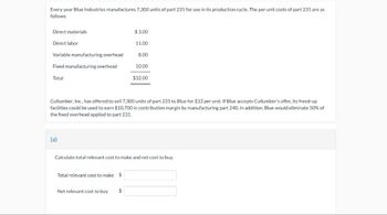 Every year Blue Industries manufactures 7,300 units of part 231 for use in its production cycle. The per unit costs of part 231 are as
follows:
Direct materials
Direct labor
Variable manufacturing overhead
Fixed manufacturing overhead
Total
(a)
$3.00
Total relevant cost to make $
11.00
Net relevant cost to buy $
8.00
Cullumber, Inc., has offered to sell 7,300 units f part 231 to Blue for $33 per unit. If Blue accepts Cullumber's offer, its freed-up
facilities could be used to earn $10,700 in contribution margin by manufacturing part 240. In addition, Blue would eliminate 50% of
the fixed overhead applied to part 231.
10.00
$32.00
Calculate total relevant cost to make and net cost to buy.