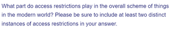 What part do access restrictions play in the overall scheme of things
in the modern world? Please be sure to include at least two distinct
instances of access restrictions in your answer.