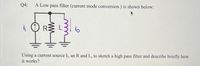 Q4:
A Low pass filter (current mode conversion) is shown below:
R:
io
Using a current source I, an R and L, to sketch a high pass filter and describe briefly how
it works?
