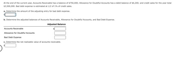 At the end of the current year, Accounts Receivable has a balance of $750,000; Allowance for Doubtful Accounts has a debit balance of $6,200; and credit sales for the year total
$3,500,000. Bad debt expense is estimated at 1/2 of 1% of credit sales.
a. Determine the amount of the adjusting entry for bad debt expense.
b. Determine the adjusted balances of Accounts Receivable, Allowance for Doubtful Accounts, and Bad Debt Expense.
Adjusted Balance
Accounts Receivable
Allowance for Doubtful Accounts
Bad Debt Expense
c. Determine the net realizable value of accounts receivable.