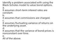 Identify a problem associated with using the
Black-Ścholes model to value bond options.
а.
It assumes short-term interest rates are
constant.
b.
It assumes that commissions are charged.
С.
It assumes fluctuating variance of returns on
the underlying asset.
d.
It assumes that the variance of bond prices is
nonconstant over time.
е.
All of the above.
