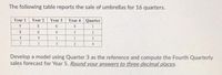 The following table reports the sale of umbrellas for 16 quarters.
Year 2 Year 3
Year 4 Quarter
Year 1
9.
6.
4
8
6.
4
3
2.
4
4
1.
3
7.
5
3
Develop a model using Quarter 3 as the reference and compute the Fourth Quarterly
sales forecast for Year 5. Round your answers to three decimal places.
