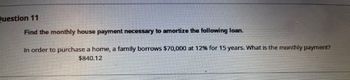 Question 11
Find the monthly house payment necessary to amortize the following loan.
In order to purchase a home, a family borrows $70,000 at 12% for 15 years. What is the monthly payment?
$840.12