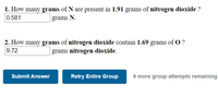 1. How many grams of N are present in 1.91 grams of nitrogen dioxide ?
0.581
grams N.
2. How many grams of nitrogen dioxide contain 1.69 grams of O ?
9.72
grams nitrogen dioxide.
Submit Answer
Retry Entire Group
6 more group attempts remaining
