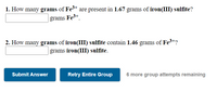 1. How many grams of Fe3+ are present in 1.67 grams of iron(III) sulfite?
grams Fe3+
.
2. How many grams of iron(III) sulfite contain 1.46 grams of Fe3+?
grams iron(III) sulfite.
Submit Answer
Retry Entire Group
6 more group attempts remaining
