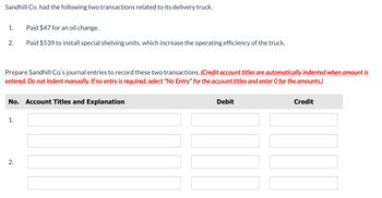 Sandhill Co. had the following two transactions related to its delivery truck.
1.
Paid $47 for an oil change.
2.
Paid $539 to install special shelving units, which increase the operating efficiency of the truck.
Prepare Sandhill Co.'s journal entries to record these two transactions. (Credit account titles are automatically indented when amount is
entered. Do not indent manually. If no entry is required, select "No Entry" for the account titles and enter O for the amounts.)
No. Account Titles and Explanation
1.
2.
Debit
Credit