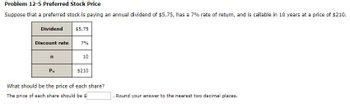 Problem 12-5 Preferred Stock Price
Suppose that a preferred stock is paying an annual dividend of $5.75, has a 7% rate of return, and is callable in 10 years at a price of $210.
Dividend
$5.75
Discount rate
7%
n
10
Pn
$210
What should be the price of each share?
The price of each share should be $
Round your answer to the nearest two decimal places.