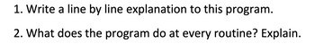 1. Write a line by line explanation to this program.
2. What does the program do at every routine? Explain.