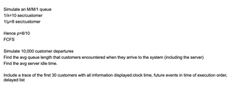 Simulate an M/M/1 queue
1/λ=10 sec/customer
1/μ=8 sec/customer
Hence p=8/10
FCFS
Simulate 10,000 customer departures
Find the avg queue length that customers encountered when they arrive to the system (including the server)
Find the avg server idle time.
Include a trace of the first 30 customers with all information displayed:clock time, future events in time of execution order,
delayed list