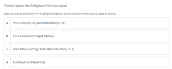 The multiplexer MemToReg has which two inputs?
Select an answer and submit. For keyboard navigation, use the up/down arrow keys to select an answer.
a
b
с
Instruction [20..16] and Instruction[15..11]
PC+4 and Branch Target Address.
Read Data 2 and Sign Extended Instruction[15..0]
ALU Result and Read Data.