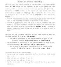 Classes and operator overloading
Define a class for complex numbers. A complex number is a number of the
form:
a + b*i where
for
purposes,
and b are numbers
of type
our
a
double
and i is a number that represents the quantity v-1 (i * i = -1).
Represent
a complex number
two
values
of
type double.
Name
the
as
member variables real and imaginary. (The variable for the number that
is multiplied by i
is
the
called imaginary.)
Call
the
class
one
Complex.
Include a constructor with two parameters of type double that can be
used to set the member variables of an object to any values.
Include
constructor
that
has
only a single parameter
of
type
a
double ;
call this parameter realPart and define the constructor so
that the object will be initialized
to realPart + 0*i .
Include a
default constructor that initializes an object to 0 (that is, to 0 +
0*i).
Overload all the following operators
so
that they correctly apply to
the type Complex: +, -, *, «, (>> optinal)
The sum of The product of two complex numbers is given by the
following formula: (a + b*i)+(c + d*i) =
(a+c)+ (b+d) *i
The difference of The product of two complex numbers is given by the
following formula:
(а + b*i)-(с+d*i) %3
(а-с)+ (b-d) *i
The product of two complex numbers is given by the following
formula:
(a + b*i)* (c + d*i) =
(a*c
b*d) + (a*d + b*c) *i
You should also write a test program:
Instantiate four complex numbers C1=(1+4*i), C2=(-3-7i), C3= (4*i)and
C4= (-3+ i)
Add, subtract and multiply Cl and C2.
Add, subtract and multiply C3 and C4.
Use the overloaded « to display the result of the three operations
as follow:
