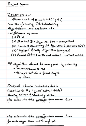 Project Specs
Saturday, Septeer 30, 2023
12:42 PM
Description:
Given a set of (simulated) "jobs",
run the following Job Scheduling.
Algorithms and evaluate the
performance of each.
(1)Fifo
(2) Shortest Job Algorithm (non-premptive)
(3) Shortest Remaining Job Algorithm (pre-emptive)
(+) "Highest" Priority Algorithm (assigned).
(5) Round-Robin: with and without context switch
All algorithmes should be analyzed by collecting
-
turn-around time
-Throughput for a fixed length
of time.
Output should include: a table
(similar to the "quiz" output table)
Showing values for each algorithm;
:-turnaround time
also calculate the average-
also calculate the average-turnaround time
for each algorithm. and through-put.