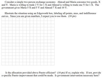 Consider a simple two person exchange economy. Ahmad and Maria consume two goods, X
and Y. Maria is willing to trade 2 Y for 1 X and Ahmad is willing to trade one Y for 1 X. The
government gives Maria 5 X and 5 Y and Ahmad 7 X and 10 Y.
Illustrate the situation using an Edgeworth box, labeling all points, axes, and indifference
curves. Since you are given numbers, I expect you to use them. (10 pts)
Is the allocation provided above Pareto efficient? (10 pts) If so, explain why. If not, provide
a specific Pareto improvement that could be made. Is government intervention necessary here?