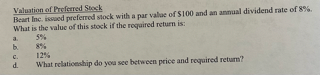 **Valuation of Preferred Stock**

Bear Inc. issued preferred stock with a par value of $100 and an annual dividend rate of 8%. What is the value of this stock if the required return is:

a. 5%
b. 8%
c. 12%

d. What relationship do you see between price and required return?

---

Explanation:

The value of preferred stock can be determined using the formula for dividend valuation, which is:

\[ \text{Value of Preferred Stock} = \frac{\text{Annual Dividend}}{\text{Required Return}} \]

- **For a 5% required return:**  
  \[ \text{Value} = \frac{\$8}{0.05} = \$160 \]

- **For an 8% required return:**  
  \[ \text{Value} = \frac{\$8}{0.08} = \$100 \]

- **For a 12% required return:**  
  \[ \text{Value} = \frac{\$8}{0.12} \approx \$66.67 \]

**Discussion:**

d. The relationship between the price and required return shows that as the required return increases, the value of the preferred stock decreases. Conversely, as the required return decreases, the value of the stock increases. This inverse relationship is due to the fact that investors demand higher returns for higher perceived risks, which decreases the present value of the future cash flows (dividends).