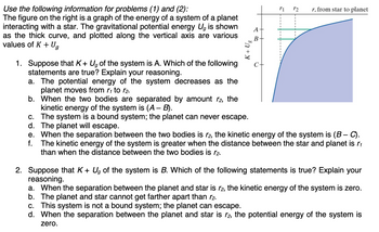 **Use the following information for problems (1) and (2):**

The figure on the right is a graph of the energy of a system of a planet interacting with a star. The gravitational potential energy \( U_g \) is shown as the thick curve, and plotted along the vertical axis are various values of \( K + U_g \).

1. Suppose that \( K + U_g \) of the system is \( A \). Which of the following statements are true? Explain your reasoning.

   a. The potential energy of the system decreases as the planet moves from \( r_1 \) to \( r_2 \).

   b. When the two bodies are separated by amount \( r_2 \), the kinetic energy of the system is \( (A - B) \).

   c. The system is a bound system; the planet can never escape.

   d. The planet will escape.

   e. When the separation between the two bodies is \( r_2 \), the kinetic energy of the system is \( (B - C) \).

   f. The kinetic energy of the system is greater when the distance between the star and planet is \( r_1 \) than when the distance between the two bodies is \( r_2 \).

2. Suppose that \( K + U_g \) of the system is \( B \). Which of the following statements is true? Explain your reasoning.

   a. When the separation between the planet and star is \( r_2 \), the kinetic energy of the system is zero.

   b. The planet and star cannot get farther apart than \( r_2 \).

   c. This system is not a bound system; the planet can escape.

   d. When the separation between the planet and star is \( r_2 \), the potential energy of the system is zero.

**Graph Explanation:**

The graph plots the total energy \( K + U_g \) of a system on the vertical axis with \( r \), the distance from the star to the planet, on the horizontal axis. The thick curve represents the gravitational potential energy \( U_g \). Points \( A \), \( B \), and \( C \) indicate different levels of total energy for the system, with specific separations at \( r_1 \) and \( r_2 \).