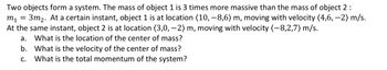 Two objects form a system. The mass of object 1 is 3 times more massive than the mass of object 2:
m₁ =
3m₂. At a certain instant, object 1 is at location (10,-8,6) m, moving with velocity (4,6, -2) m/s.
At the same instant, object 2 is at location (3,0, -2) m, moving with velocity (-8,2,7) m/s.
a.
What is the location of the center of mass?
b. What is the velocity of the center of mass?
What is the total momentum of the system?
C.