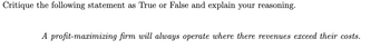 Critique the following statement as True or False and explain your reasoning.
A profit-maximizing firm will always operate where there revenues exceed their costs.