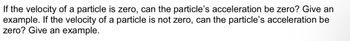 If the velocity of a particle is zero, can the particle's acceleration be zero? Give an
example. If the velocity of a particle is not zero, can the particle's acceleration be
zero? Give an example.