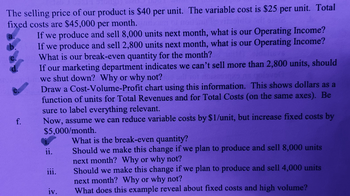 The selling price of our product is $40 per unit. The variable cost is $25 per unit. Total
fixed costs are $45,000 per month.
a.
b.
C.
d.
f.
If we produce and sell 8,000 units next month, what is our Operating Income?
If we produce and sell 2,800 units next month, what is our Operating Income?
What is our break-even quantity for the month?
If our marketing department indicates we can't sell more than 2,800 units, should
we shut down? Why or why not?
Draw a Cost-Volume-Profit chart using this information. This shows dollars as a
function of units for Total Revenues and for Total Costs (on the same axes). Be
sure to label everything relevant.
Now, assume we can reduce variable costs by $1/unit, but increase fixed costs by
$5,000/month.
ii.
iii.
iv.
What is the break-even quantity?
Should we make this change if we plan to produce and sell 8,000 units
next month? Why or why not?
Should we make this change if we plan to produce and sell 4,000 units
next month? Why or why not?
What does this example reveal about fixed costs and high volume?