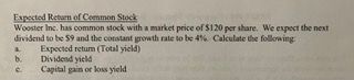 **Expected Return of Common Stock**

Wooster Inc. has common stock with a market price of $120 per share. We expect the next dividend to be $9 and the constant growth rate to be 4%. Calculate the following:

a. Expected return (Total yield)
b. Dividend yield
c. Capital gain or loss yield