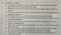 III. True/False – Explain:
1) According to Walras Law excess demand in the money market would also be
associated with an excess demand for bonds.
2) When the Fed lowers the discount rate the money supply might or might not
increase.
3) The money multiplier has changed dramatically in the last few years because of
significant changes in s.
4) The federal funds rate is an interest rate that the Fed directly controls.
5) An expansionary monetary shock leads to a net decrease in investment because
of monetary feedback.
6) Fiscal crowd-out can be avoided by decreasing M when expansionary fiscal
shocks are implemented.
7) Banks with excess reserves can potentially create DDs in excess of their level of
excess reserves.
8) The money supply in the United States has increased dramatically in the last
few years because the money multiplier has significantly increased.
9) Fiscal policy is more effective when money demand is very responsive to
interest rate changes.
