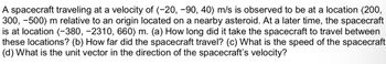 A spacecraft traveling at a velocity of (-20, -90, 40) m/s is observed to be at a location (200,
300, -500) m relative to an origin located on a nearby asteroid. At a later time, the spacecraft
is at location (-380, −2310, 660) m. (a) How long did it take the spacecraft to travel between
these locations? (b) How far did the spacecraft travel? (c) What is the speed of the spacecraft
(d) What is the unit vector in the direction of the spacecraft's velocity?