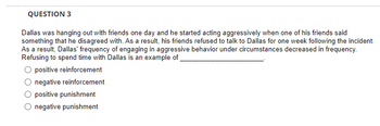 QUESTION 3
Dallas was hanging out with friends one day and he started acting aggressively when one of his friends said
something that he disagreed with. As a result, his friends refused to talk to Dallas for one week following the incident.
As a result, Dallas' frequency of engaging in aggressive behavior under circumstances decreased in frequency.
Refusing to spend time with Dallas is an example of
O positive reinforcement
negative reinforcement
positive punishment
negative punishment