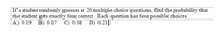 | If a student randomly guesses at 20 multiple-choice questions, find the probability that
the student gets exactly four correct. Each question has four possible choices.
|A) 0.19 B) 0.17 C) 0.08 D) 0.23||
