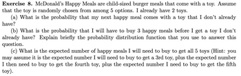 **Exercise 8.** McDonald's Happy Meals are child-sized burger meals that come with a toy. Assume that the toy is randomly chosen from among 5 options. I already have 2 toys.

(a) What is the probability that my next happy meal comes with a toy that I don’t already have?

(b) What is the probability that I will have to buy 3 happy meals before I get a toy I don’t already have? Explain briefly the probability distribution function that you use to answer this question.

(c) What is the expected number of happy meals I will need to buy to get all 5 toys (Hint: you may assume it is the expected number I will need to buy to get a 3rd toy, plus the expected number I then need to buy to get the fourth toy, plus the expected number I need to buy to get the fifth toy).