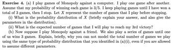 Exercise 4. (a) I play games of Monopoly against a computer. I play one game after another.
Assume that my probability of winning each game is 3/5. I keep playing games until I have won a
total of 3 games, then I stop. Let X represent the number of games that I play before stopping.
(i) What is the probability distribution of X (briefly explain your answer, and also give the
parameters in the distribution).
(ii) What is the expected number of games that I will play to reach my 3rd victory?
(b) Now suppose I play Monopoly against a friend. We also play a series of games until one
of us wins 3 games. Explain, briefly, why you can not model the total number of games we play
using the same type of probability distribution that you identified in (a)(i), even if you are allowed
to assume different parameters.