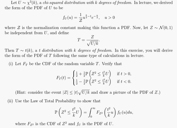 Let U ~ x²(k), a chi-squared distribution with k degrees of freedom. In lecture, we derived
the form of the PDF of U to be
k
fv(u) = 1/2 u 2 e-²₂ u > 0
where is the normalization constant making this function a PDF. Now, let Z ~ N(0, 1)
be independent from U, and define
Fr(t)
=
T
Then T~ t(k), a t distribution with k degrees of freedom. In this exercise, you will derive
the form of the PDF of T following the same type of calculations in lecture.
(i) Let FT be the CDF of the random variable T. Verify that
=
12
Z
√U/k
{1+P
+ P(Z² ≤ U)
¹P (Z² ≤ U)
ift > 0,
ift < 0.
(Hint: consider the event |Z| ≤ |t|√U/k and draw a picture of the PDF of Z.)
(ii) Use the Law of Total Probability to show that
P ( 2² ≤ ²U) = [° F₂² (u) fv(u)du,
<
k
where Fz2 is the CDF of Z2 and fu is the PDF of U.