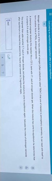 |||
Calculating an equilibrium composition after a prior equilibrium...
Nitrogen dioxide is one of the many oxides of nitrogen (often collectively called "NOx") that are of interest to atmospheric chemistry. It can react with itself to
form another form of NOx, dinitrogen tetroxide.
A chemical engineer studying this reaction fills a 125 L tank with 17. mol of nitrogen dioxide gas. When the mixture has come to equilibrium he determines that
it contains 9.4 mol of nitrogen dioxide gas.
The engineer then adds another 5.7 mol of nitrogen dioxide, and allows the mixture to come to equilibrium again. Calculate the moles of dinitrogen tetroxide
after equilibrium is reached the second time. Round your answer to 2 significant digits.
mol
De
X
5