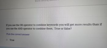 Back:
If you use the OR operator to combine keywords you will get more results than if
you use the AND operator to combine them. True or false?
Pick the correct answer
O True