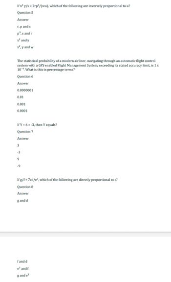 If x² y/s = 2rp³/(wu), which of the following are inversely proportional to u?
Question 5
Answer
r, p and s
p³, s and r
x² and y
x², y and w
The statistical probability of a modern airliner, navigating through an automatic flight control
system with a GPS enabled Flight Management System, exceeding its stated accuracy limit, is 1 x
10. What is this in percentage terms?
Question 6
Answer
0.0000001
0.01
0.001
0.0001
If Y+ 6-3, then Y equals?
Question 7
Answer
3
-3
9
-9
If g/f = 7cd/e², which of the following are directly proportional to c?
Question 8
Answer
g and di
fand di
e² and f
g and e²