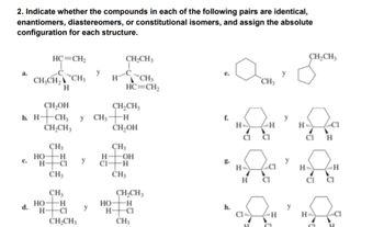 2. Indicate whether the compounds in each of the following pairs are identical,
enantiomers, diastereomers, or constitutional isomers, and assign the absolute
configuration for each structure.
C.
HC=CH2
C
CH₂CH₂ CH₂
H
CH₂OH
b. H-CH₂ y CH₂-
CH₂CH3
d.
HO
H
HO
H
CH3
H
-CI
CH3
CH₂
H
-CI
CH₂CH3
y
H-C
HO
CH₂CH3
CH3
HC=CH,
CH₂CH₂
-H
CH₂OH
CH3
-OH
-H
CH3
CH₂CH,
-H
H-
-CI
CH₂
L
h.
H-
H
CH3
a a
H
HC
CI
CIH
Q₁
H
CH₂CH₂
H