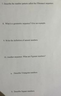 7. Describe the number pattern called the Fibonacci sequence.
8. What is a geometric sequence? Give an example.
9. Write the definition of natural numbers.
10. Another sequence: What are Figurate numbers?
a. Describe Triangular numbers
b. Describe Square numbers
